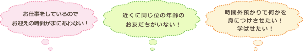 「お仕事をしているのでお迎えの時間がまにあわない！」「近くに同じ位の年齢のお友だちがいない！」「時間外預かりで何かを身につけさせたい！学ばせたい！」